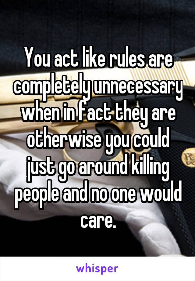 You act like rules are completely unnecessary when in fact they are otherwise you could just go around killing people and no one would care.