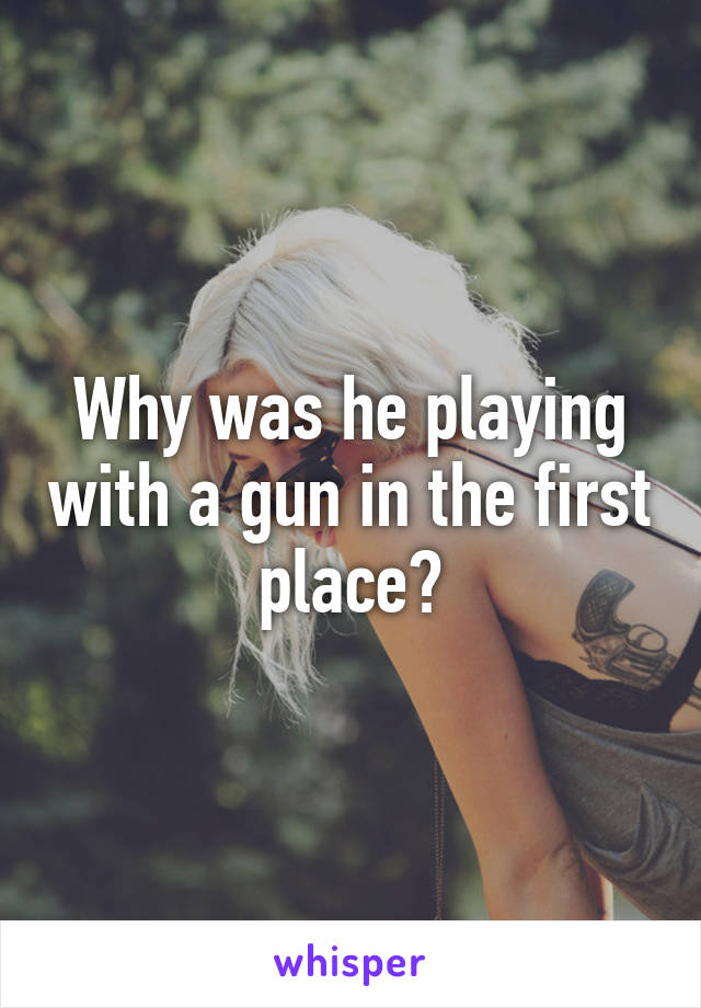 Why was he playing with a gun in the first place?