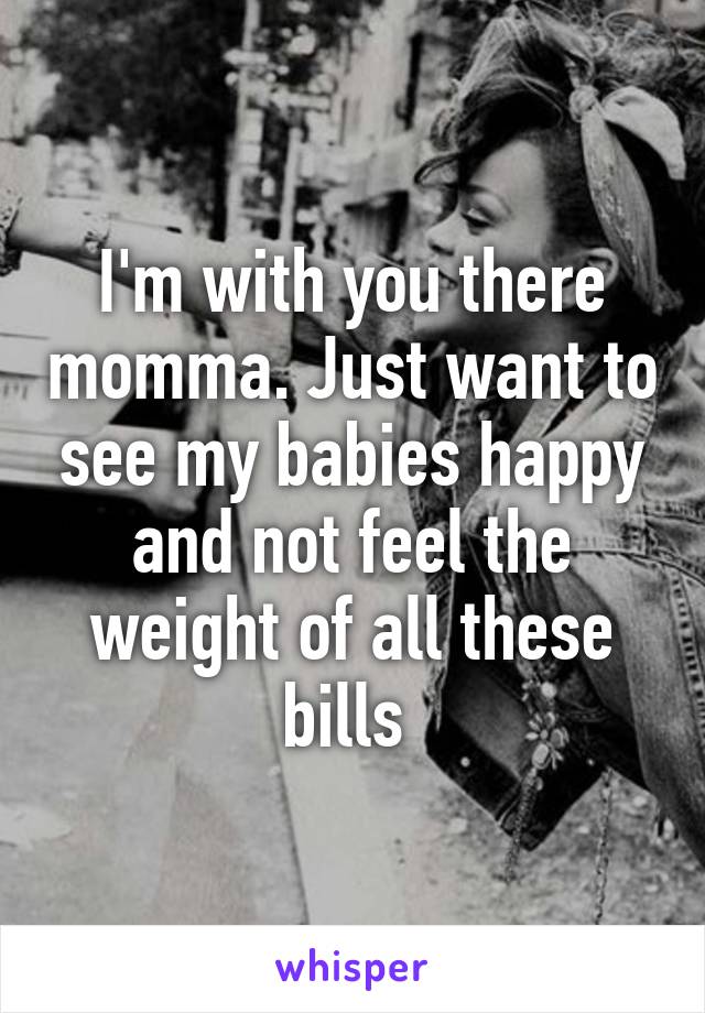 I'm with you there momma. Just want to see my babies happy and not feel the weight of all these bills 