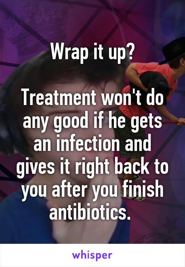 Wrap it up?

Treatment won't do any good if he gets an infection and gives it right back to you after you finish antibiotics. 
