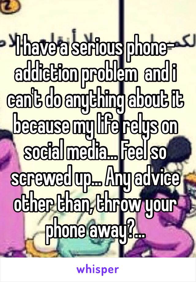 I have a serious phone-addiction problem  and i can't do anything about it because my life relys on social media... Feel so screwed up... Any advice other than, throw your phone away?...