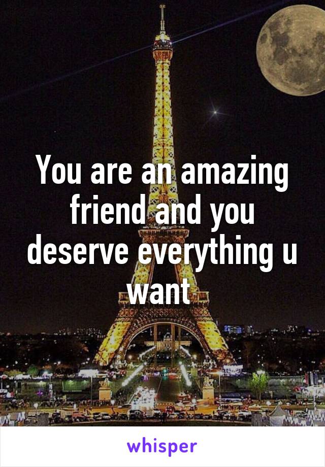 You are an amazing friend and you deserve everything u want 