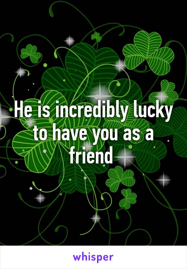 He is incredibly lucky to have you as a friend 