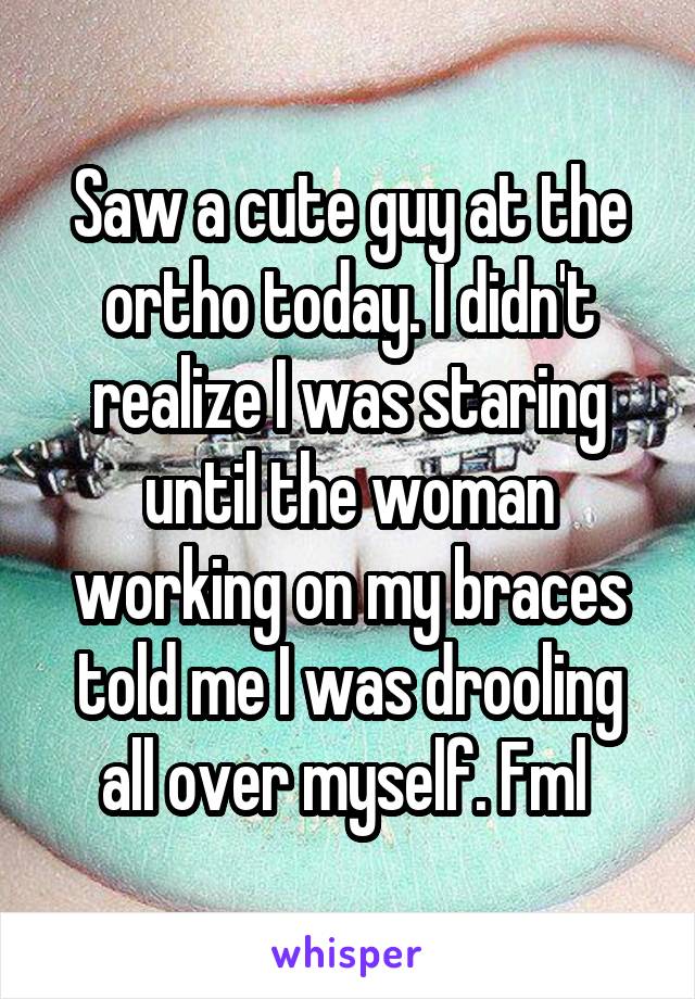 Saw a cute guy at the ortho today. I didn't realize I was staring until the woman working on my braces told me I was drooling all over myself. Fml 