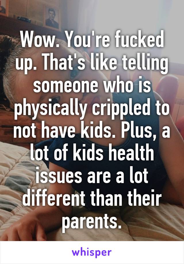 Wow. You're fucked up. That's like telling someone who is physically crippled to not have kids. Plus, a lot of kids health issues are a lot different than their parents.