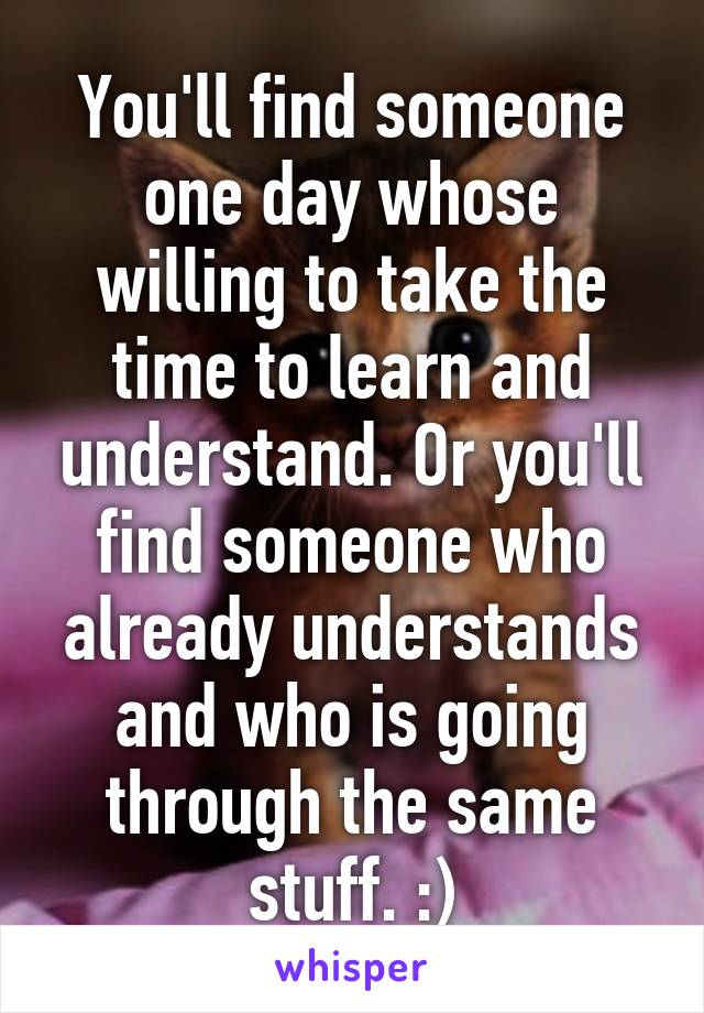 You'll find someone one day whose willing to take the time to learn and understand. Or you'll find someone who already understands and who is going through the same stuff. :)