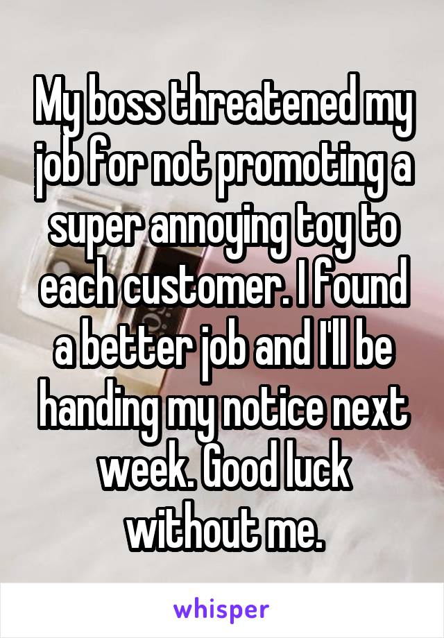 My boss threatened my job for not promoting a super annoying toy to each customer. I found a better job and I'll be handing my notice next week. Good luck without me.