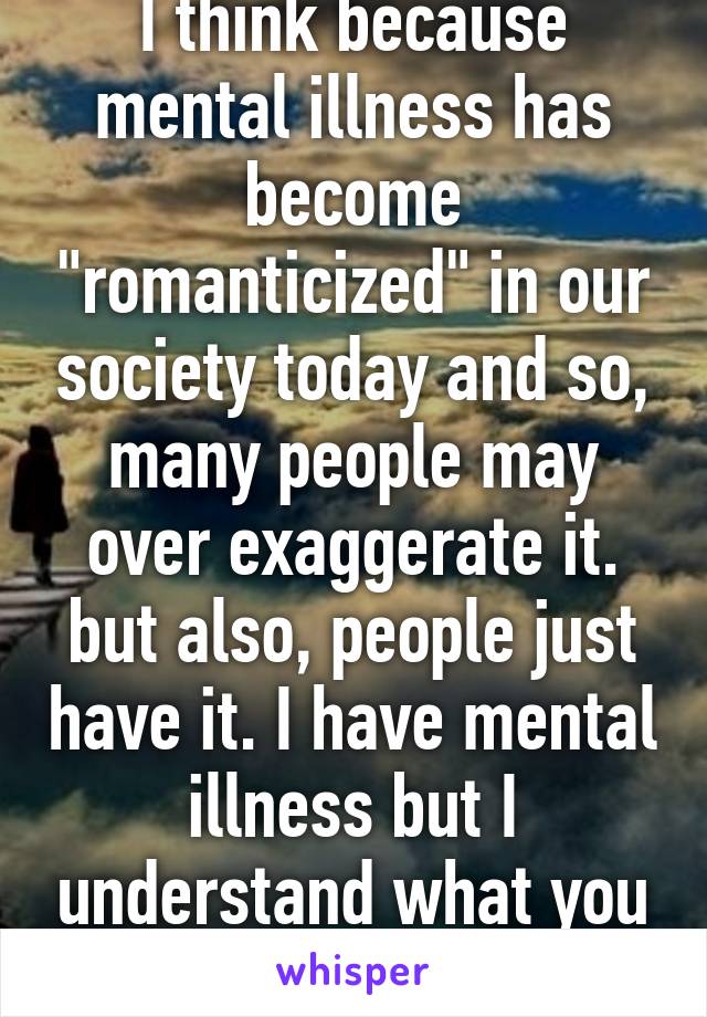 I think because mental illness has become "romanticized" in our society today and so, many people may over exaggerate it. but also, people just have it. I have mental illness but I understand what you meant (: