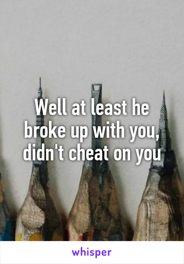 Well at least he broke up with you, didn't cheat on you