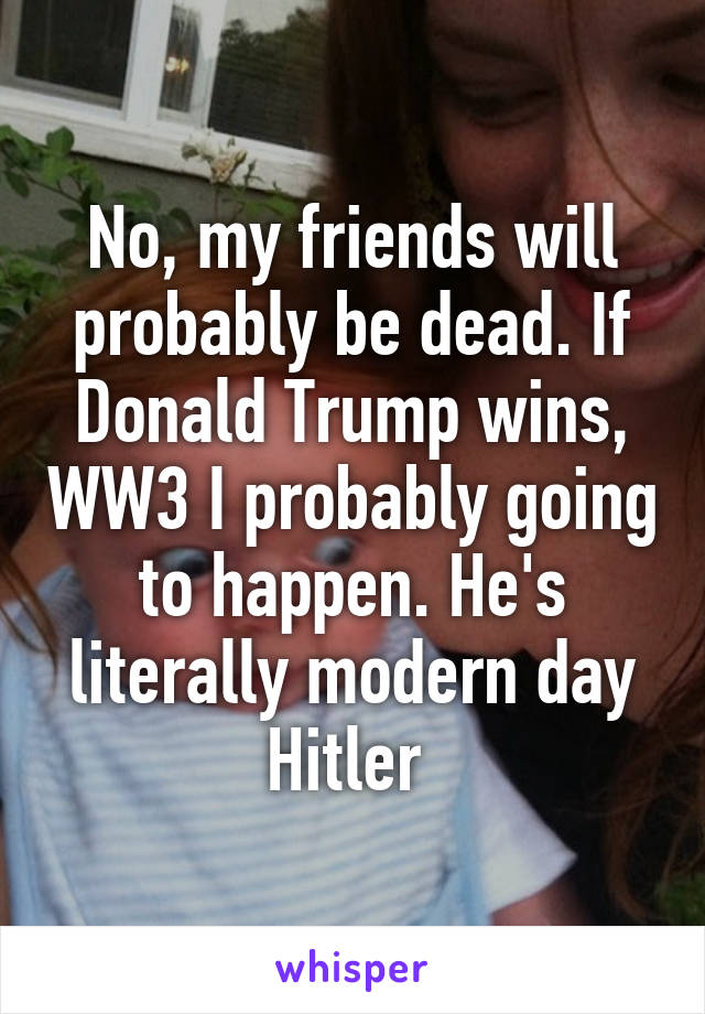 No, my friends will probably be dead. If Donald Trump wins, WW3 I probably going to happen. He's literally modern day Hitler 