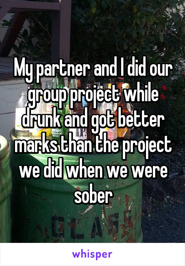 My partner and I did our group project while drunk and got better marks than the project we did when we were sober