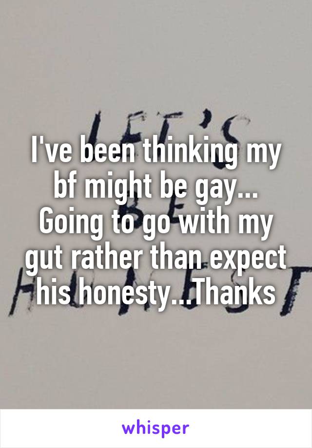 I've been thinking my bf might be gay... Going to go with my gut rather than expect his honesty...Thanks