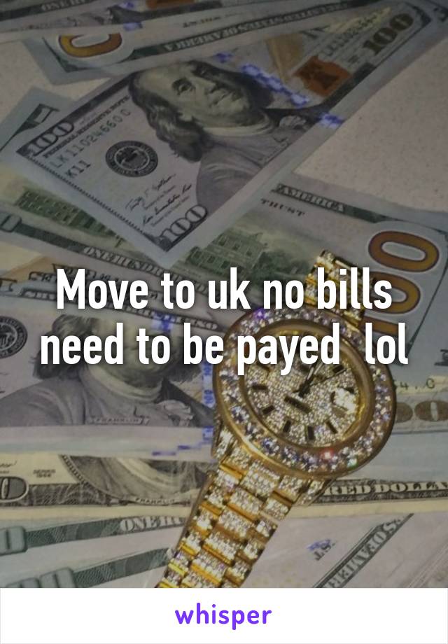 Move to uk no bills need to be payed  lol