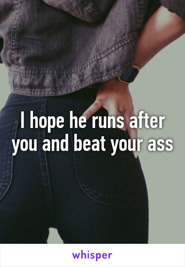 I hope he runs after you and beat your ass