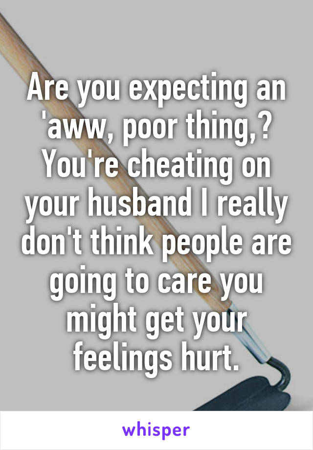 Are you expecting an 'aww, poor thing,? You're cheating on your husband I really don't think people are going to care you might get your feelings hurt.