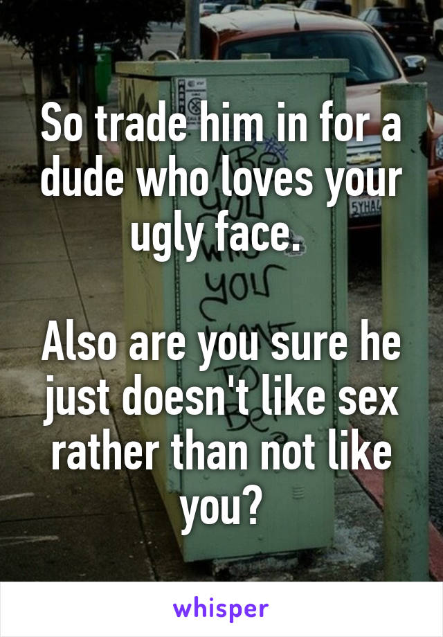 So trade him in for a dude who loves your ugly face. 

Also are you sure he just doesn't like sex rather than not like you?