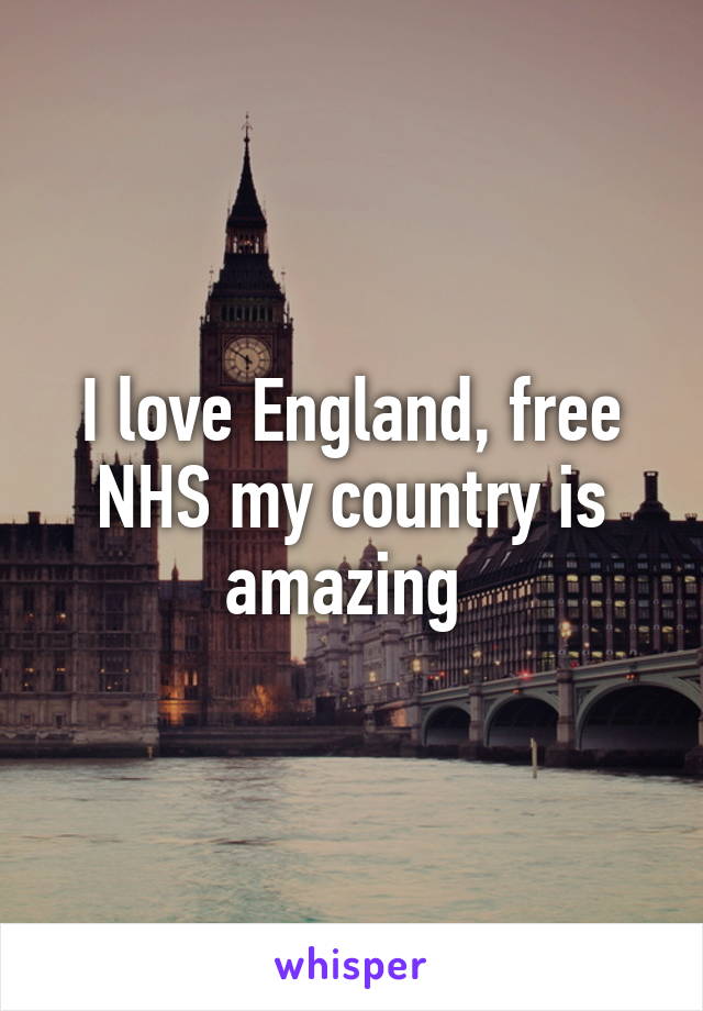 I love England, free NHS my country is amazing 