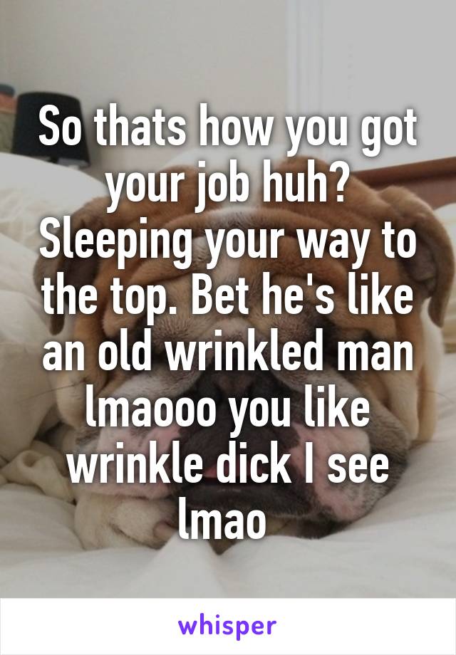 So thats how you got your job huh? Sleeping your way to the top. Bet he's like an old wrinkled man lmaooo you like wrinkle dick I see lmao 