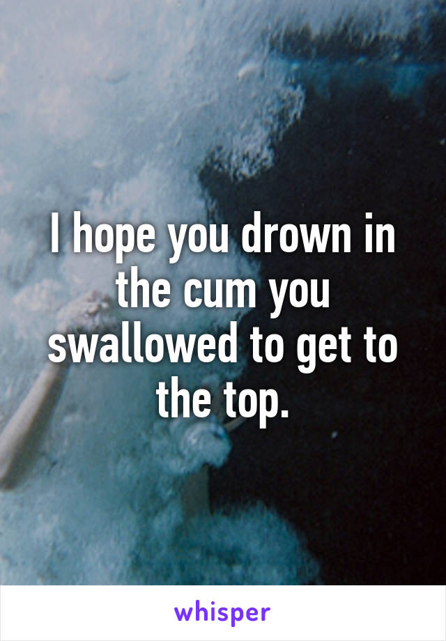 I hope you drown in the cum you swallowed to get to the top.