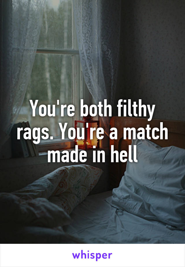 You're both filthy rags. You're a match made in hell