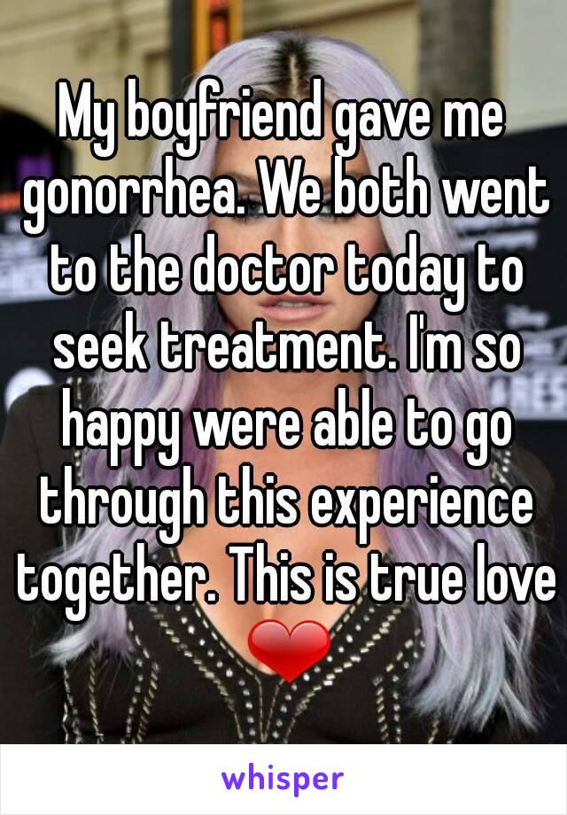 My boyfriend gave me gonorrhea. We both went to the doctor today to seek treatment. I'm so happy were able to go through this experience together. This is true love ❤