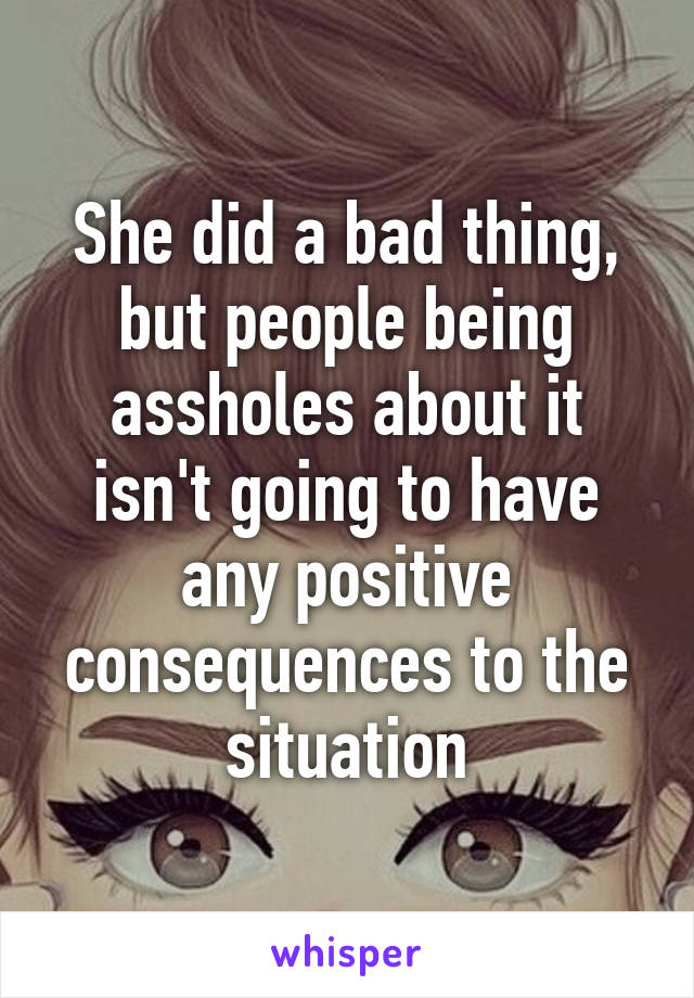 She did a bad thing, but people being assholes about it isn't going to have any positive consequences to the situation