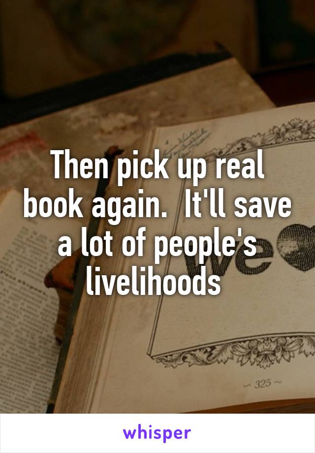 Then pick up real book again.  It'll save a lot of people's livelihoods 