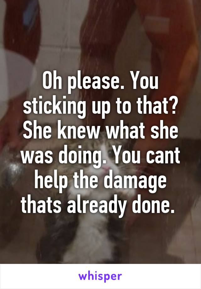 Oh please. You sticking up to that? She knew what she was doing. You cant help the damage thats already done. 