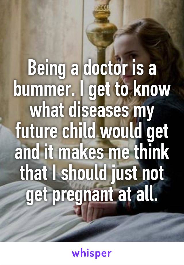 Being a doctor is a bummer. I get to know what diseases my future child would get and it makes me think that I should just not get pregnant at all.