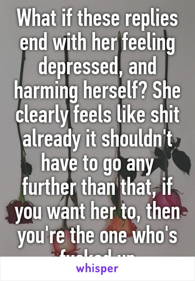 What if these replies end with her feeling depressed, and harming herself? She clearly feels like shit already it shouldn't have to go any further than that, if you want her to, then you're the one who's fucked up