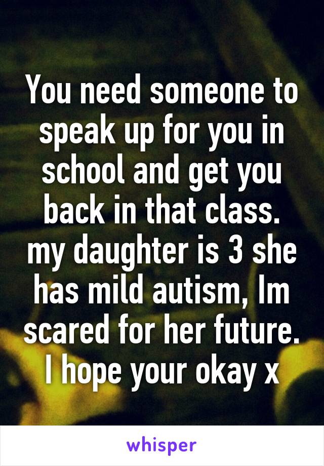 You need someone to speak up for you in school and get you back in that class. my daughter is 3 she has mild autism, Im scared for her future. I hope your okay x