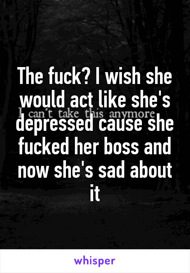 The fuck? I wish she would act like she's depressed cause she fucked her boss and now she's sad about it