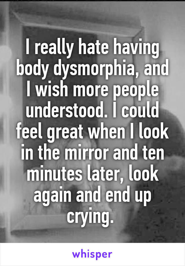 I really hate having body dysmorphia, and I wish more people understood. I could feel great when I look in the mirror and ten minutes later, look again and end up crying. 