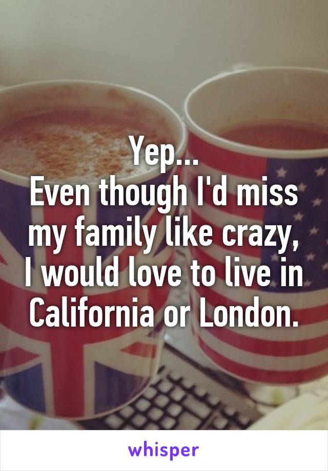 Yep...
Even though I'd miss my family like crazy, I would love to live in California or London.
