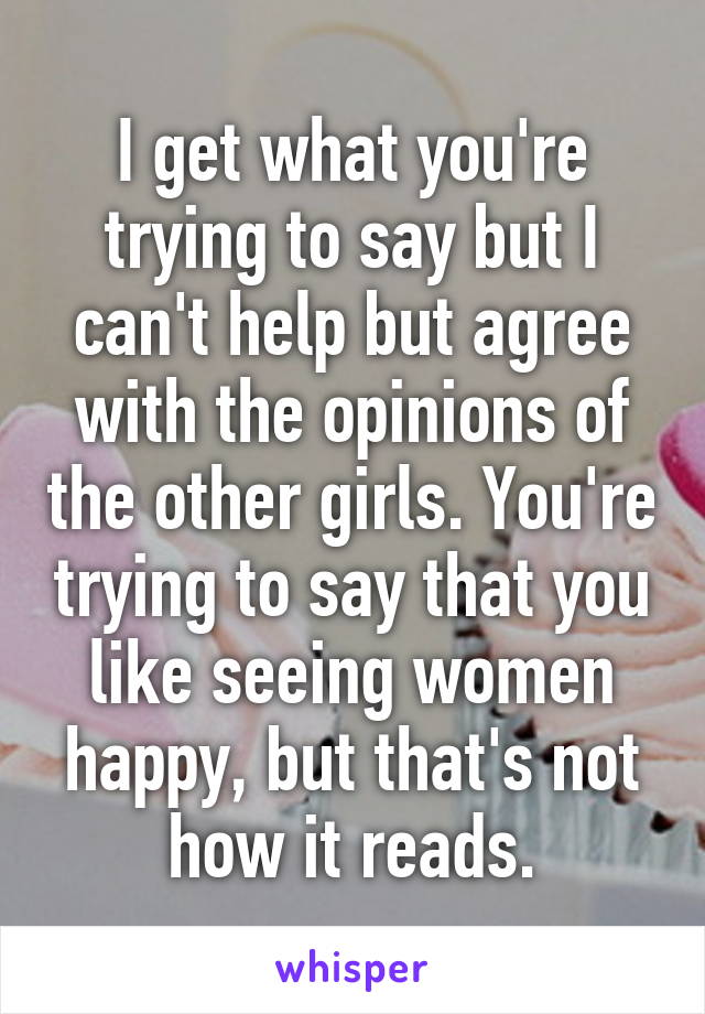 I get what you're trying to say but I can't help but agree with the opinions of the other girls. You're trying to say that you like seeing women happy, but that's not how it reads.