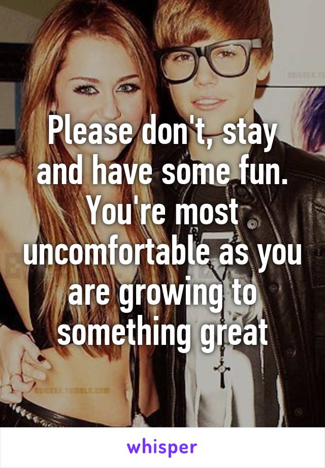 Please don't, stay and have some fun. You're most uncomfortable as you are growing to something great