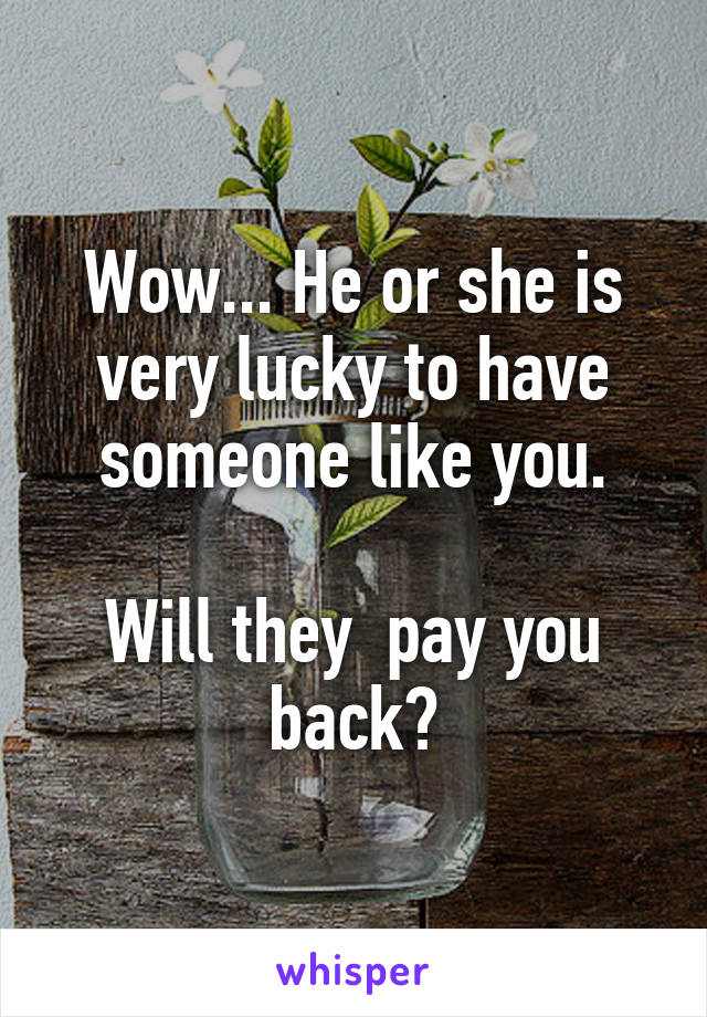 Wow... He or she is very lucky to have someone like you.

Will they  pay you back?