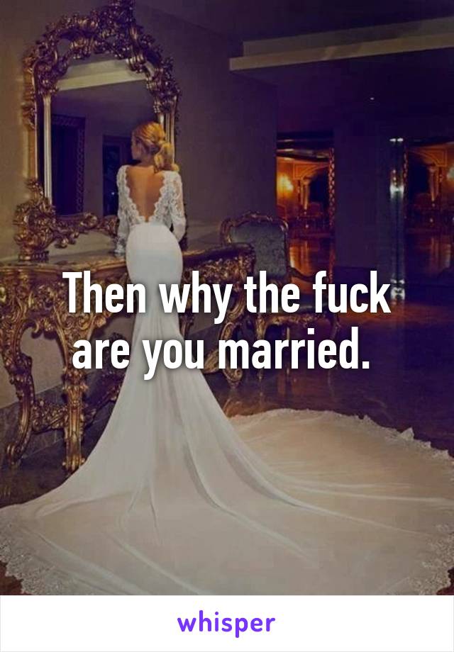 Then why the fuck are you married. 