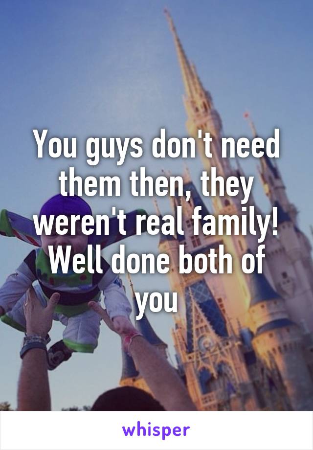 You guys don't need them then, they weren't real family!
Well done both of you
