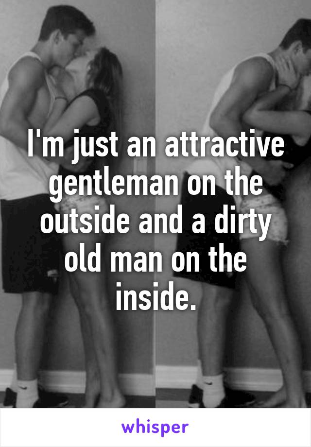 I'm just an attractive gentleman on the outside and a dirty old man on the inside.