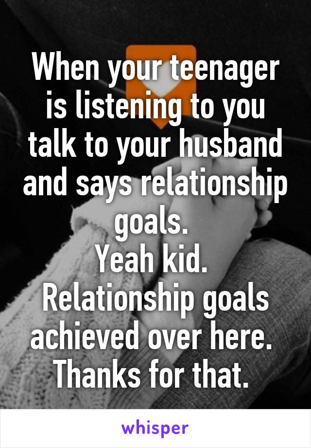 When your teenager is listening to you talk to your husband and says relationship goals. 
Yeah kid. 
Relationship goals achieved over here. 
Thanks for that. 