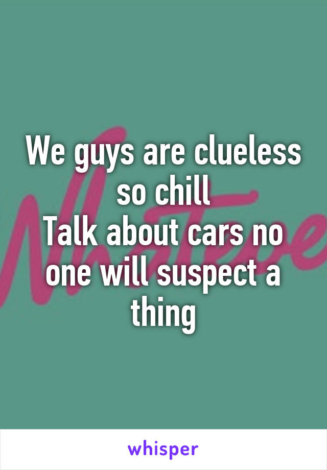 We guys are clueless so chill
Talk about cars no one will suspect a thing