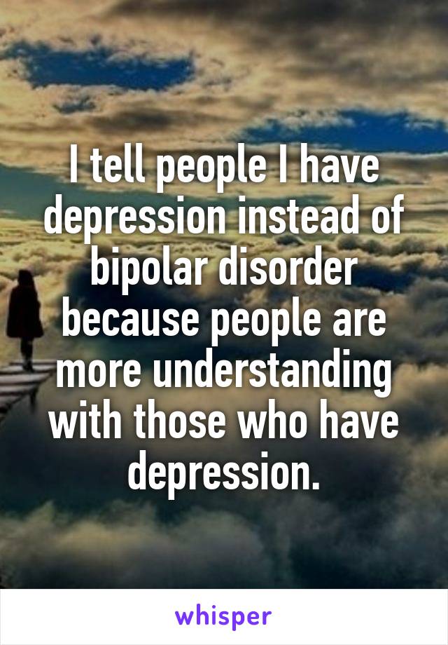 I tell people I have depression instead of bipolar disorder because people are more understanding with those who have depression.
