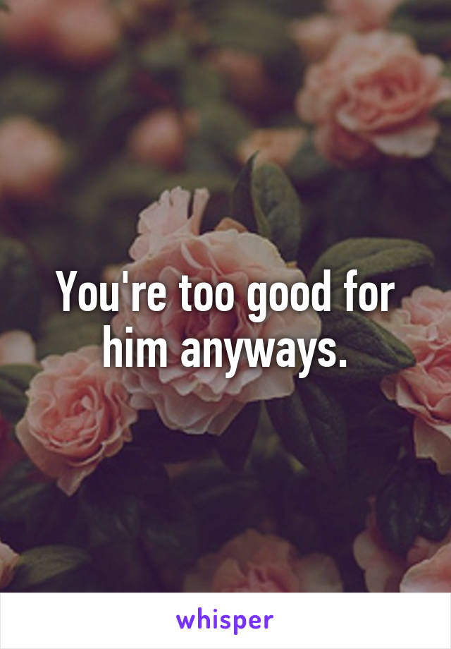 You're too good for him anyways.