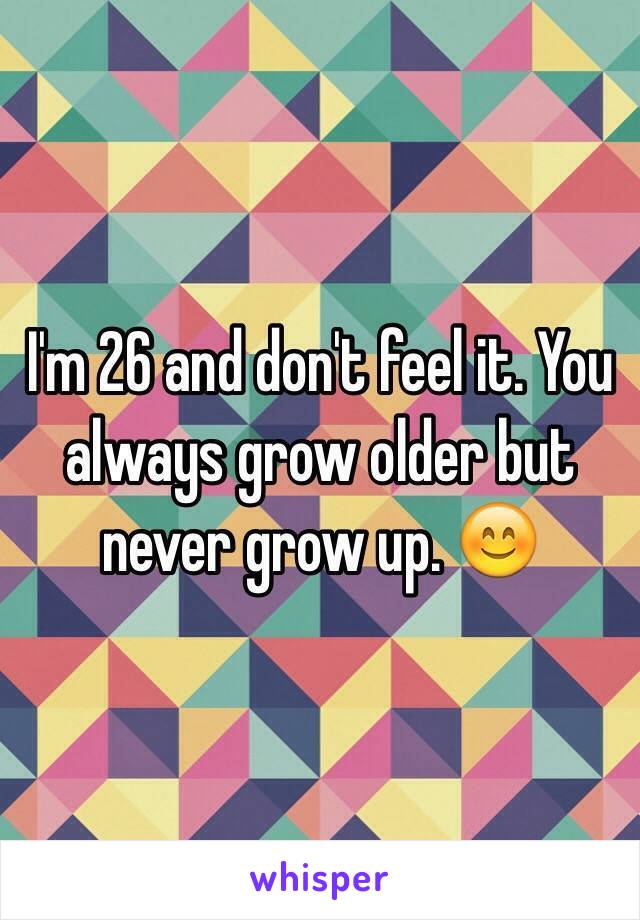 I'm 26 and don't feel it. You always grow older but never grow up. 😊 