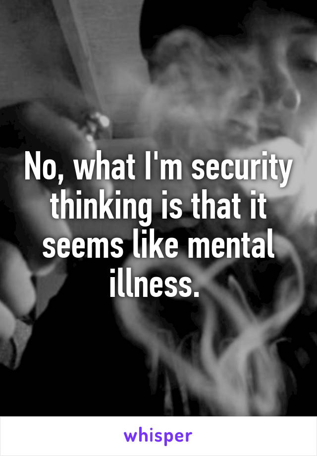 No, what I'm security thinking is that it seems like mental illness. 