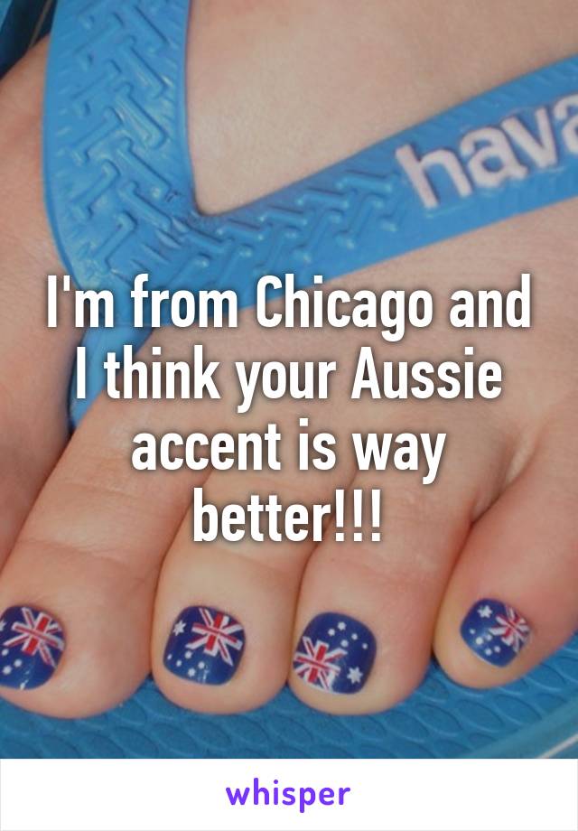 I'm from Chicago and I think your Aussie accent is way better!!!