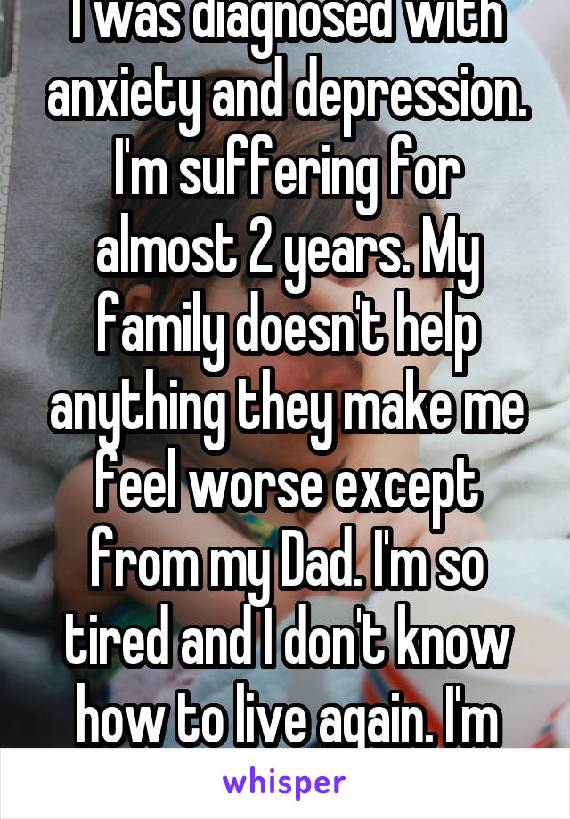 I was diagnosed with anxiety and depression. I'm suffering for almost 2 years. My family doesn't help anything they make me feel worse except from my Dad. I'm so tired and I don't know how to live again. I'm only 14 years old. 