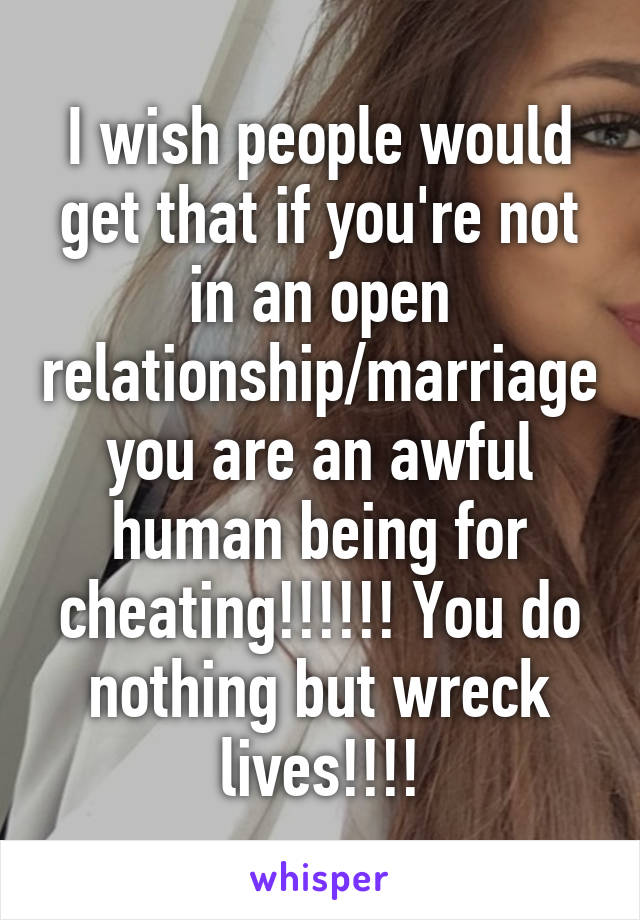 I wish people would get that if you're not in an open relationship/marriage you are an awful human being for cheating!!!!!! You do nothing but wreck lives!!!!