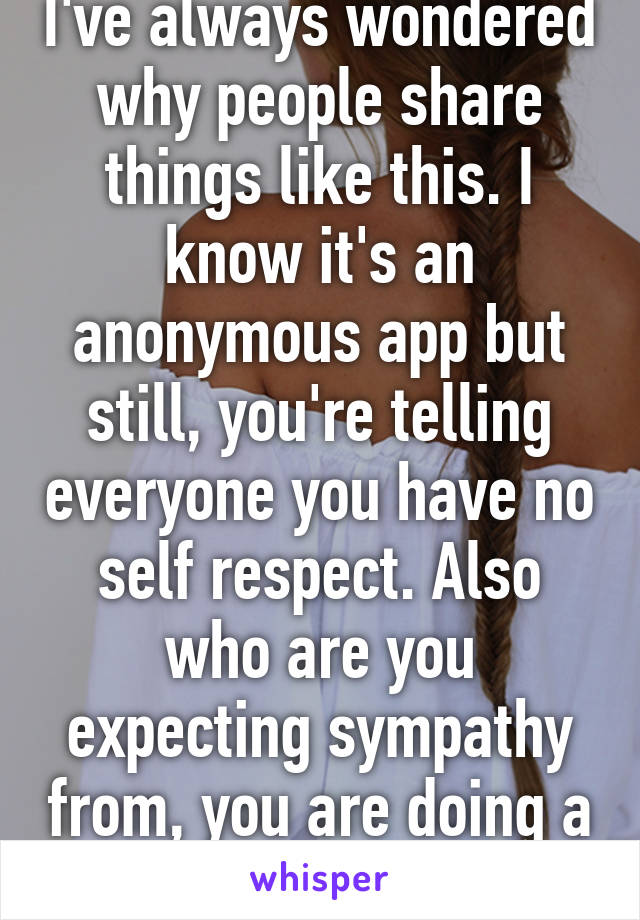 I've always wondered why people share things like this. I know it's an anonymous app but still, you're telling everyone you have no self respect. Also who are you expecting sympathy from, you are doing a bad thing. 